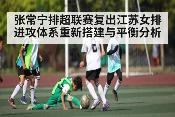 张常宁排超联赛复出江苏女排进攻体系重新搭建与平衡分析